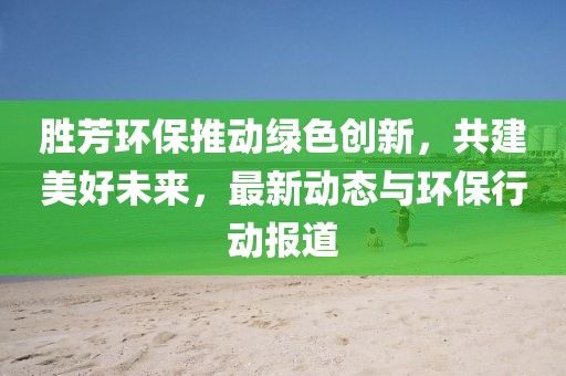 胜芳环保推动绿色创新，共建美好未来，最新动态与环保行动报道