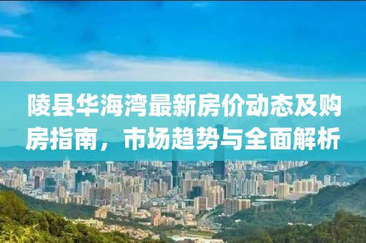 陵县华海湾最新房价动态及购房指南，市场趋势与全面解析