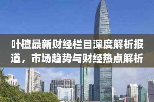 叶檀最新财经栏目深度解析报道，市场趋势与财经热点解析