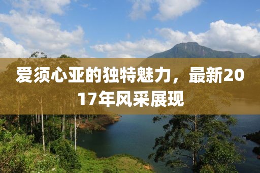 爱须心亚的独特魅力，最新2017年风采展现