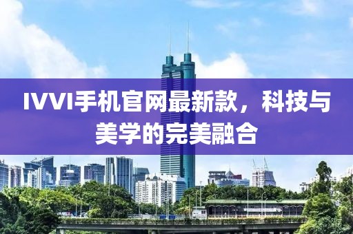 IVVI手机官网最新款，科技与美学的完美融合