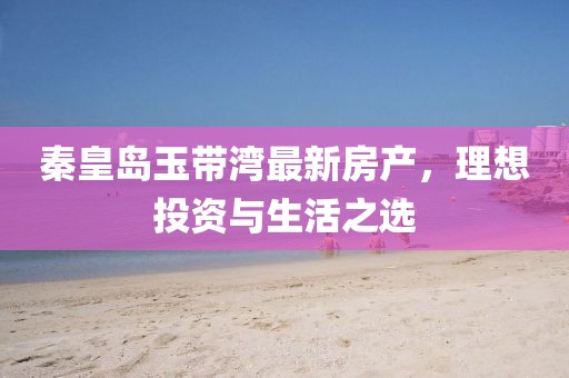 秦皇岛玉带湾最新房产，理想投资与生活之选