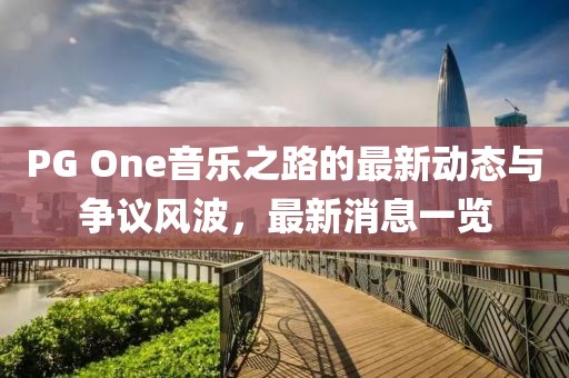 PG One音乐之路的最新动态与争议风波，最新消息一览
