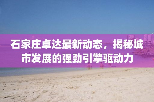 石家庄卓达最新动态，揭秘城市发展的强劲引擎驱动力