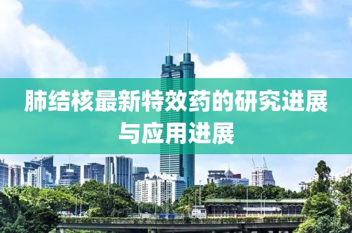 肺结核最新特效药的研究进展与应用进展