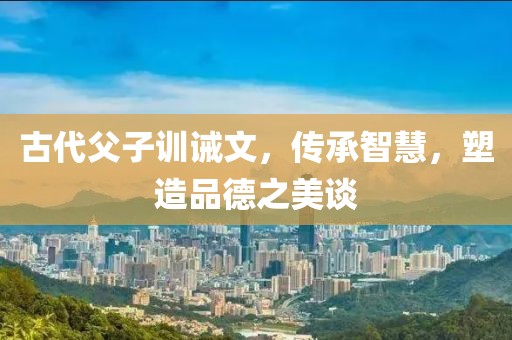 古代父子训诫文，传承智慧，塑造品德之美谈