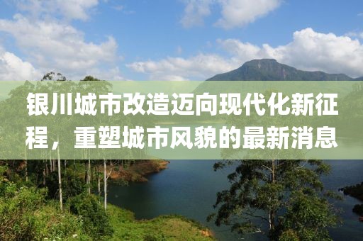 银川城市改造迈向现代化新征程，重塑城市风貌的最新消息