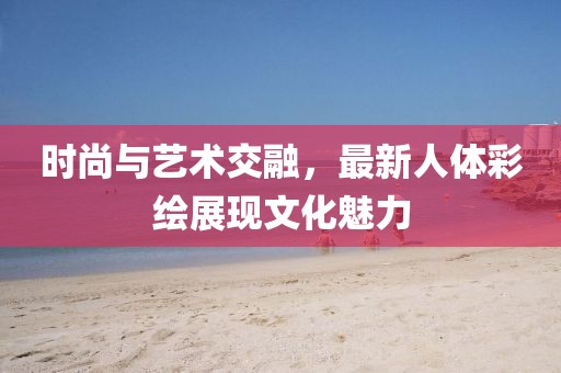 时尚与艺术交融，最新人体彩绘展现文化魅力