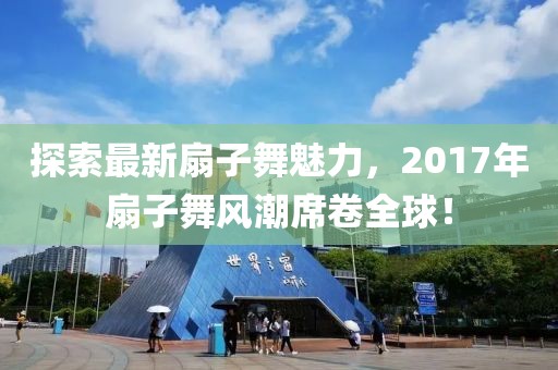 探索最新扇子舞魅力，2017年扇子舞风潮席卷全球！