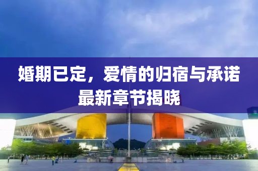 婚期已定，爱情的归宿与承诺最新章节揭晓