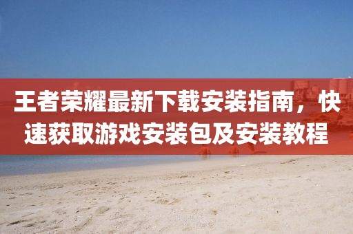 王者荣耀最新下载安装指南，快速获取游戏安装包及安装教程