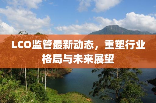 LCO监管最新动态，重塑行业格局与未来展望