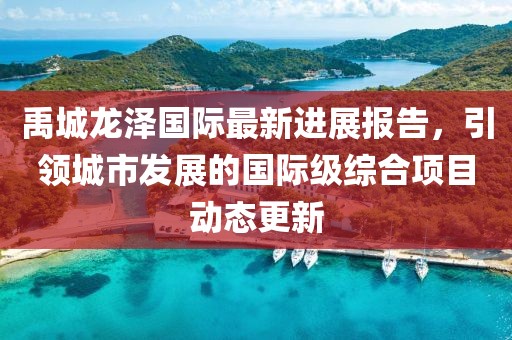 禹城龙泽国际最新进展报告，引领城市发展的国际级综合项目动态更新
