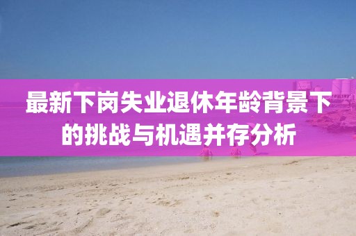 最新下岗失业退休年龄背景下的挑战与机遇并存分析