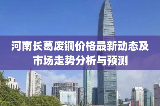 河南长葛废铜价格最新动态及市场走势分析与预测