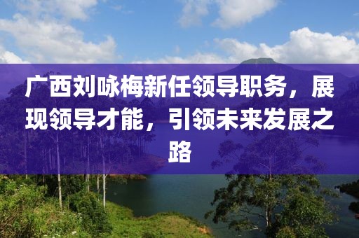 广西刘咏梅新任领导职务，展现领导才能，引领未来发展之路