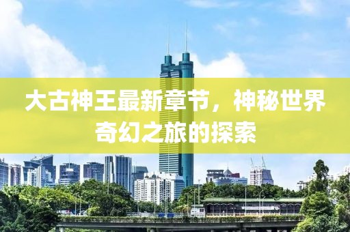 大古神王最新章节，神秘世界奇幻之旅的探索