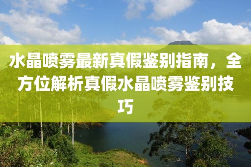 水晶喷雾最新真假鉴别指南，全方位解析真假水晶喷雾鉴别技巧