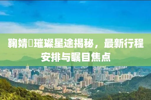 鞠婧祎璀璨星途揭秘，最新行程安排与瞩目焦点
