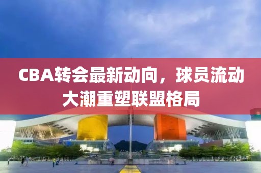 CBA转会最新动向，球员流动大潮重塑联盟格局