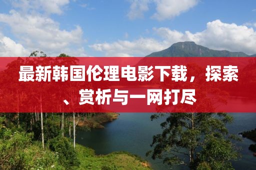 最新韩国伦理电影下载，探索、赏析与一网打尽