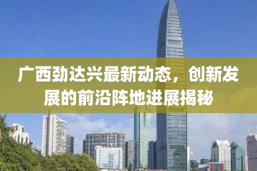 广西劲达兴最新动态，创新发展的前沿阵地进展揭秘