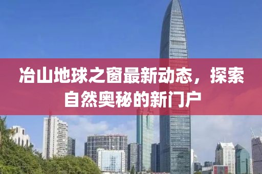 冶山地球之窗最新动态，探索自然奥秘的新门户