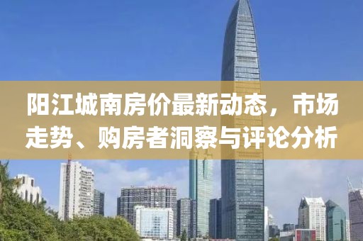 阳江城南房价最新动态，市场走势、购房者洞察与评论分析