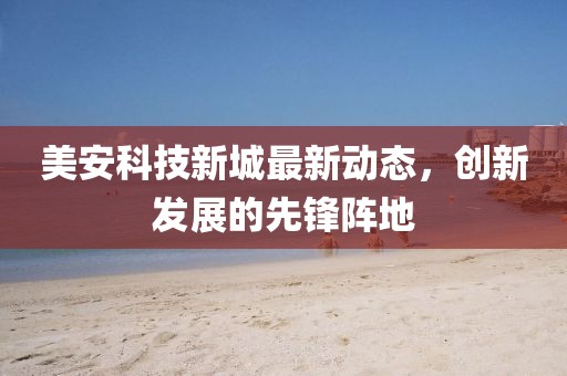 美安科技新城最新动态，创新发展的先锋阵地