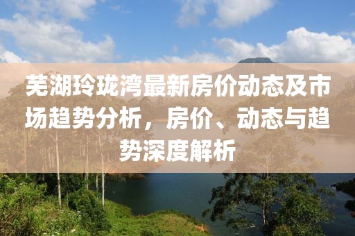 芜湖玲珑湾最新房价动态及市场趋势分析，房价、动态与趋势深度解析