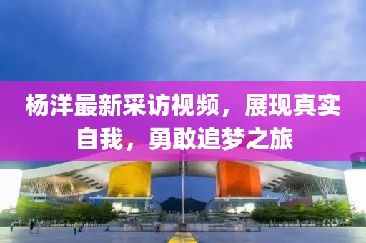 杨洋最新采访视频，展现真实自我，勇敢追梦之旅