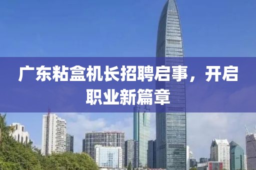 广东粘盒机长招聘启事，开启职业新篇章
