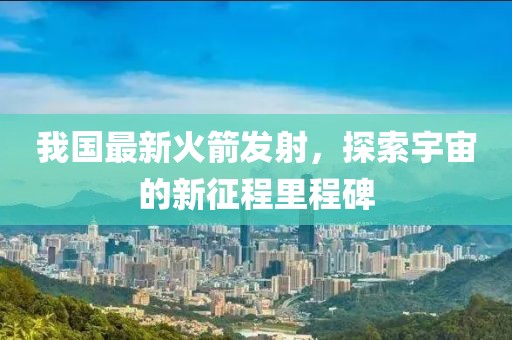 我国最新火箭发射，探索宇宙的新征程里程碑