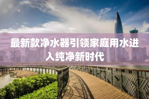 最新款净水器引领家庭用水进入纯净新时代
