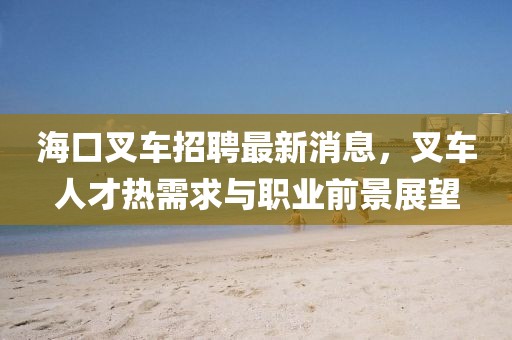 海口叉车招聘最新消息，叉车人才热需求与职业前景展望