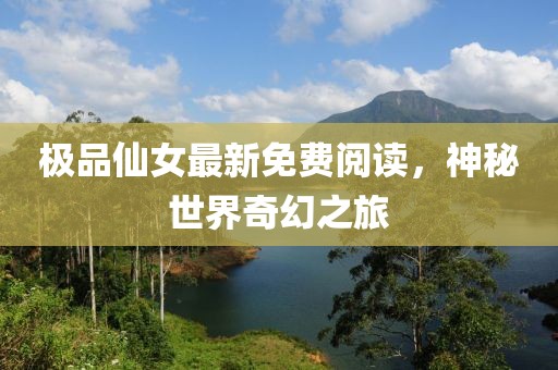 极品仙女最新免费阅读，神秘世界奇幻之旅