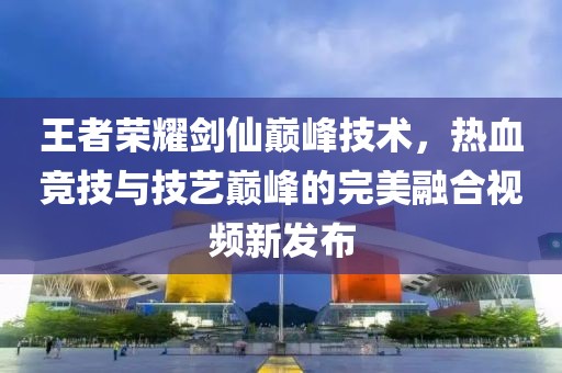 王者荣耀剑仙巅峰技术，热血竞技与技艺巅峰的完美融合视频新发布