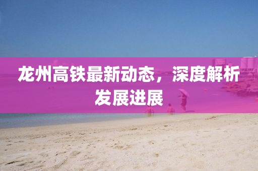 龙州高铁最新动态，深度解析发展进展