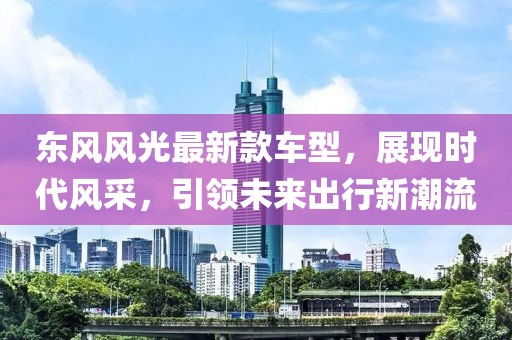 东风风光最新款车型，展现时代风采，引领未来出行新潮流
