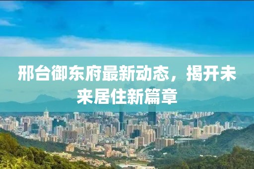 邢台御东府最新动态，揭开未来居住新篇章