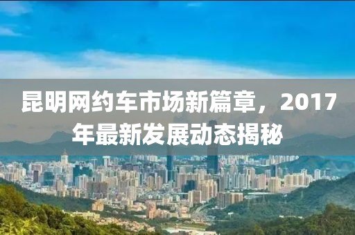 昆明网约车市场新篇章，2017年最新发展动态揭秘