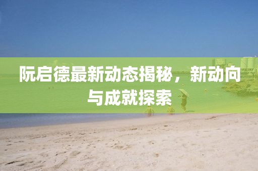 阮启德最新动态揭秘，新动向与成就探索