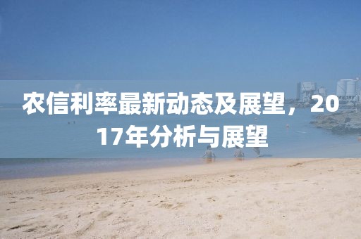 农信利率最新动态及展望，2017年分析与展望