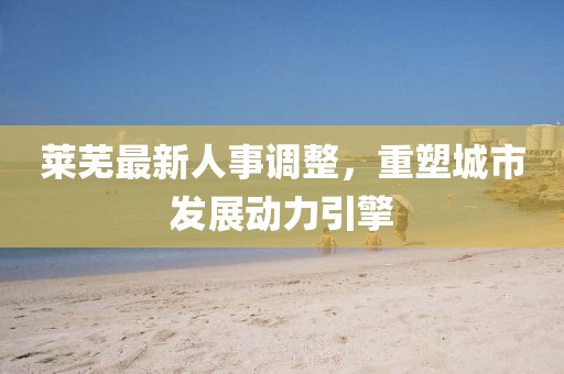 莱芜最新人事调整，重塑城市发展动力引擎