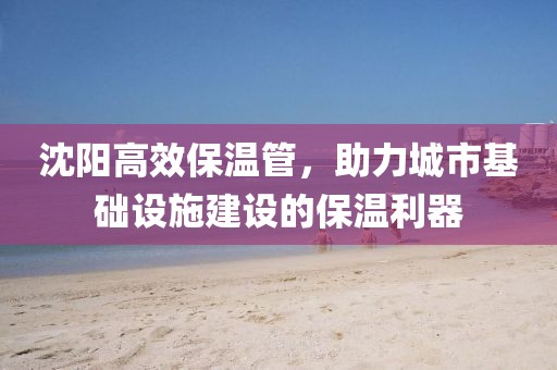 沈阳高效保温管，助力城市基础设施建设的保温利器