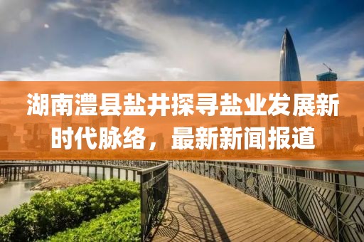 湖南澧县盐井探寻盐业发展新时代脉络，最新新闻报道