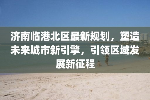 济南临港北区最新规划，塑造未来城市新引擎，引领区域发展新征程