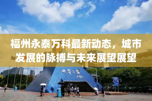 福州永泰万科最新动态，城市发展的脉搏与未来展望展望