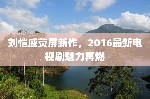 刘恺威荧屏新作，2016最新电视剧魅力再燃