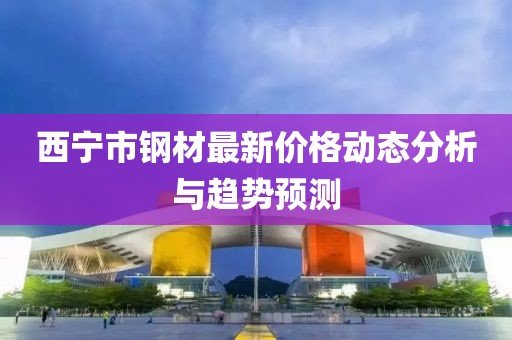 西宁市钢材最新价格动态分析与趋势预测